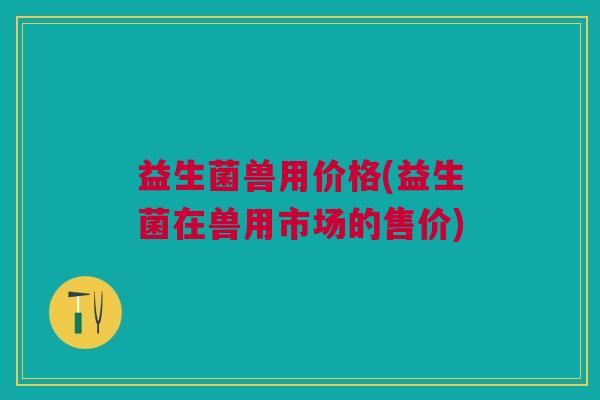 益生菌兽用价格(益生菌在兽用市场的售价) 益生菌兽用价格(益生菌在兽用市场的售价)