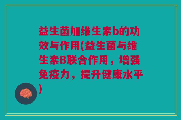 益生菌加维生素b的功效与作用(益生菌与维生素B联合作用,增强免疫力,提升健康水平)