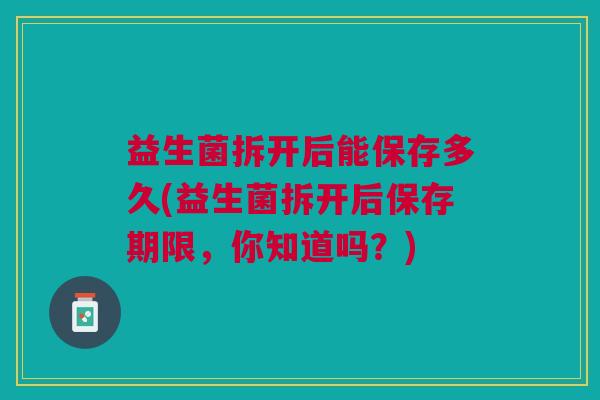 益生菌拆开后能保存多久(益生菌拆开后保存期限,你知道吗?) 益生菌拆开后能保存多久(益生菌拆开后保存期限,你知道吗?)
