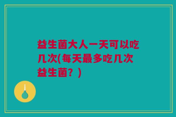 益生菌大人一天可以吃几次(每天最多吃几次益生菌?)