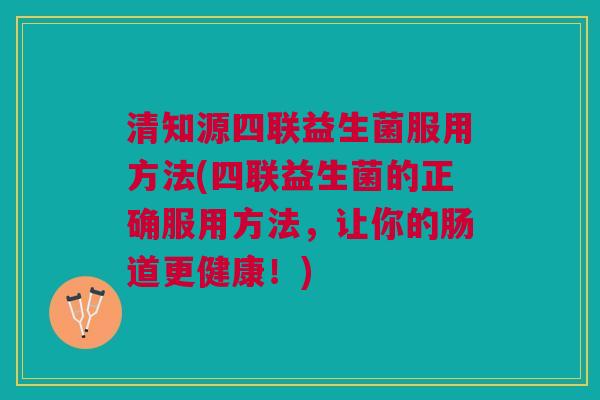清知源四联益生菌服用方法(四联益生菌的正确服用方法,让你的肠道更健康!) 清知源四联益生菌服用方法(四联益生菌的正确服用方法,让你的肠道更健康!)