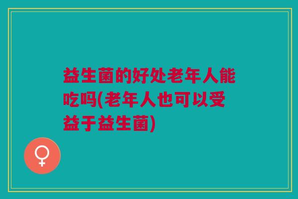 益生菌的好处老年人能吃吗(老年人也可以受益于益生菌)