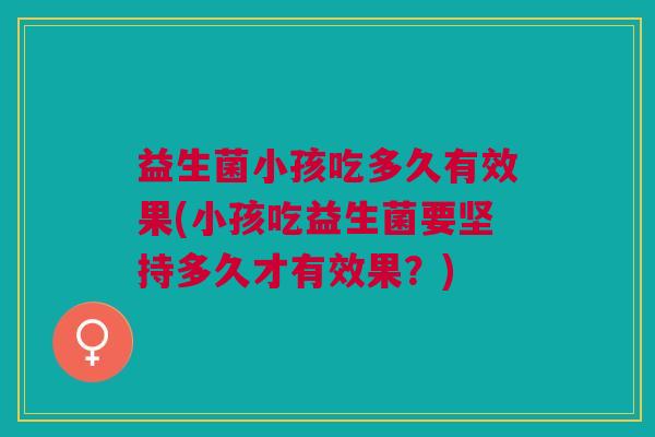 益生菌小孩吃多久有效果(小孩吃益生菌要坚持多久才有效果?)