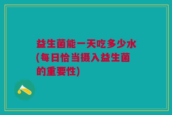 益生菌能一天吃多少水(每日恰当摄入益生菌的重要性)