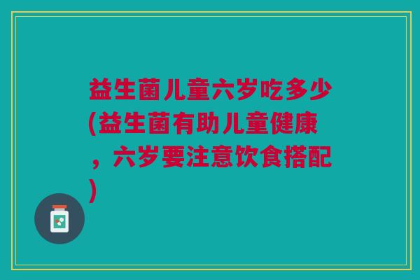 益生菌儿童六岁吃多少(益生菌有助儿童健康,六岁要注意饮食搭配) 益生菌儿童六岁吃多少(益生菌有助儿童健康,六岁要注意饮食搭配)