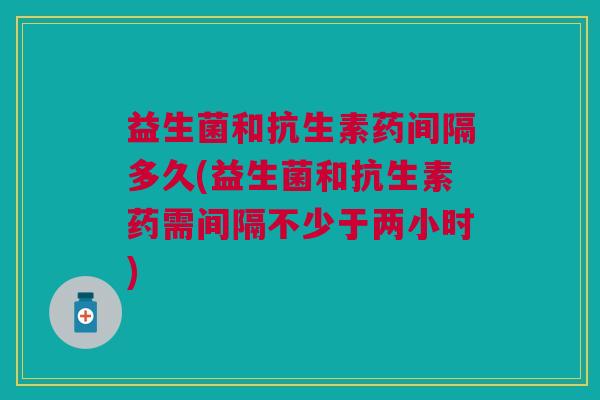 益生菌和抗生素药间隔多久(益生菌和抗生素药需间隔不少于两小时) 益生菌和抗生素药间隔多久(益生菌和抗生素药需间隔不少于两小时)