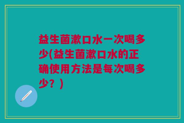 益生菌漱口水一次喝多少(益生菌漱口水的正确使用方法是每次喝多少?) 益生菌漱口水一次喝多少(益生菌漱口水的正确使用方法是每次喝多少?)