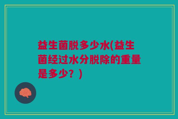 益生菌脱多少水(益生菌经过水分脱除的重量是多少?)
