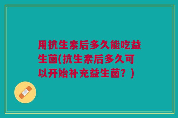 用抗生素后多久能吃益生菌(抗生素后多久可以开始补充益生菌？)