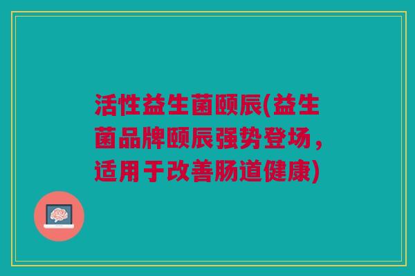 活性益生菌颐辰(益生菌品牌颐辰强势登场,适用于改善肠道健康)