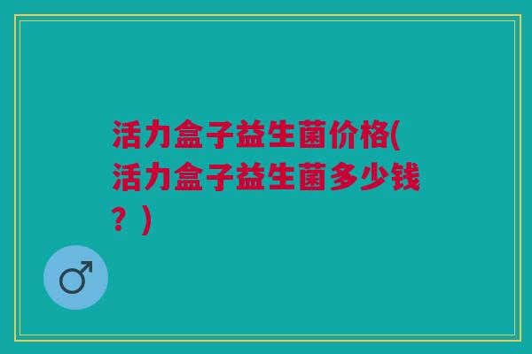 活力盒子益生菌价格(活力盒子益生菌多少钱?) 活力盒子益生菌价格(活力盒子益生菌多少钱?)