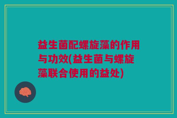 益生菌配螺旋藻的作用与功效(益生菌与螺旋藻联合使用的益处)