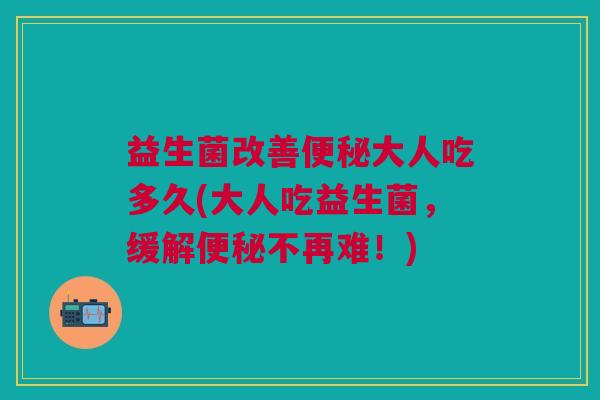 益生菌改善大人吃多久(大人吃益生菌,缓解不再难!) 益生菌改善大人吃多久(大人吃益生菌,缓解不再难!)