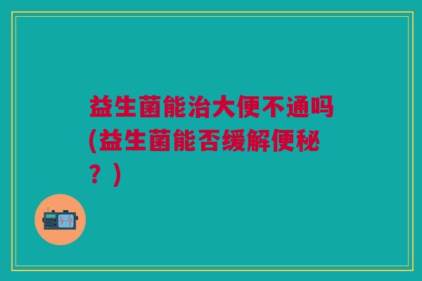 益生菌能治大便不通吗(益生菌能否缓解便秘?)