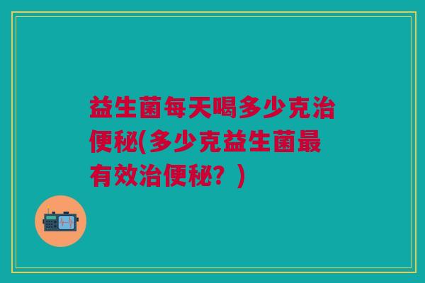 益生菌每天喝多少克(多少克益生菌有效?) 益生菌每天喝多少克(多少克益生菌有效?)