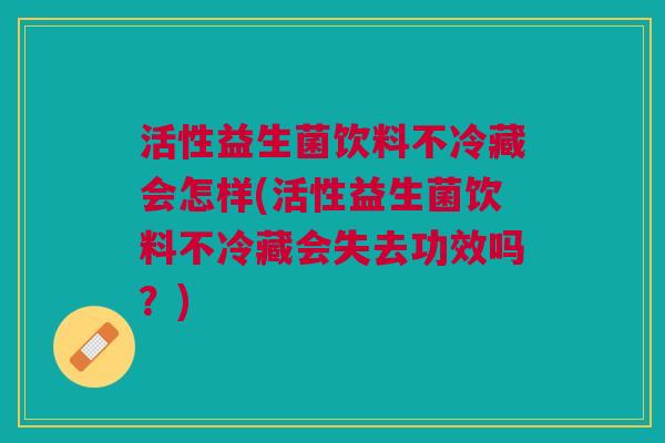 活性益生菌饮料不冷藏会怎样(活性益生菌饮料不冷藏会失去功效吗?)