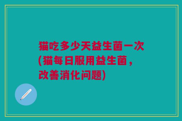 猫吃多少天益生菌一次(猫每日服用益生菌,改善消化问题) 猫吃多少天益生菌一次(猫每日服用益生菌,改善消化问题)