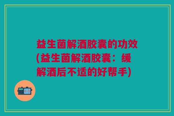 益生菌解酒胶囊的功效(益生菌解酒胶囊:缓解酒后不适的好帮手) 益生菌解酒胶囊的功效(益生菌解酒胶囊:缓解酒后不适的好帮手)