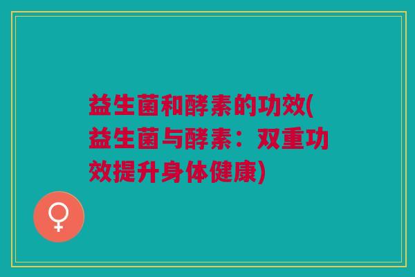 益生菌和酵素的功效(益生菌与酵素:双重功效提升身体健康)