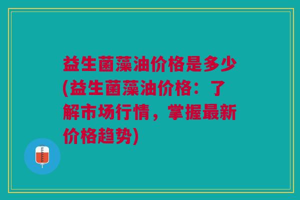 益生菌藻油价格是多少(益生菌藻油价格:了解市场行情,掌握最新价格趋势)