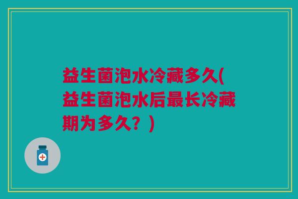 益生菌泡水冷藏多久(益生菌泡水后长冷藏期为多久?) 益生菌泡水冷藏多久(益生菌泡水后长冷藏期为多久?)