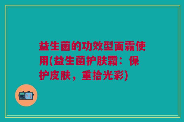 益生菌的功效型面霜使用(益生菌护肤霜：保护皮肤，重拾光彩)