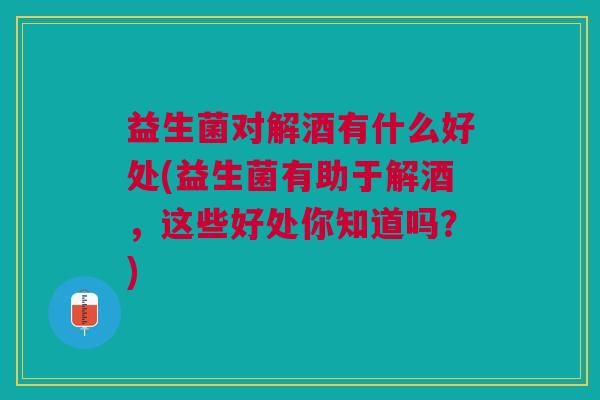 益生菌对解酒有什么好处(益生菌有助于解酒,这些好处你知道吗?)