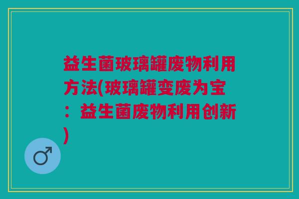 益生菌玻璃罐废物利用方法(玻璃罐变废为宝:益生菌废物利用创新)