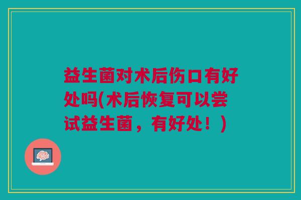 益生菌对术后伤口有好处吗(术后恢复可以尝试益生菌，有好处！)