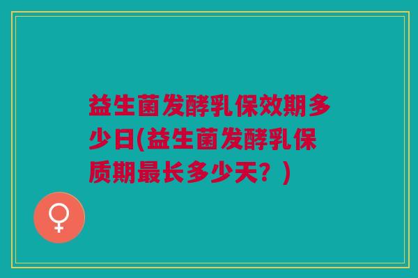 益生菌发酵乳保效期多少日(益生菌发酵乳保质期最长多少天?)
