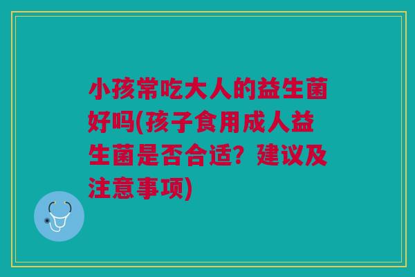 小孩常吃大人的益生菌好吗(孩子食用成人益生菌是否合适?建议及注意事项)