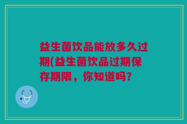 益生菌饮品能放多久过期(益生菌饮品过期保存期限,你知道吗? 益生菌饮品能放多久过期(益生菌饮品过期保存期限,你知道吗?