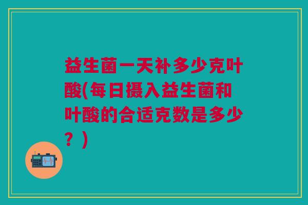 益生菌一天补多少克叶酸(每日摄入益生菌和叶酸的合适克数是多少?) 益生菌一天补多少克叶酸(每日摄入益生菌和叶酸的合适克数是多少?)