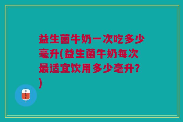 益生菌牛奶一次吃多少毫升(益生菌牛奶每次最适宜饮用多少毫升?)