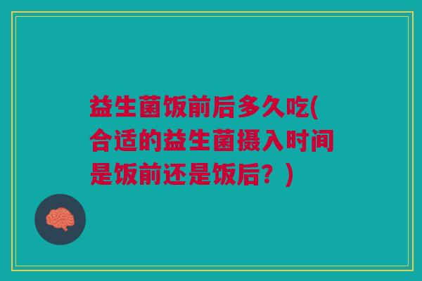 益生菌饭前后多久吃(合适的益生菌摄入时间是饭前还是饭后?)