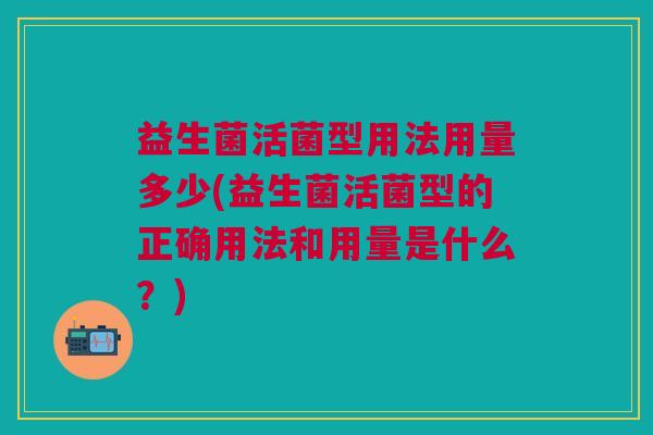 益生菌活菌型用法用量多少(益生菌活菌型的正确用法和用量是什么?)