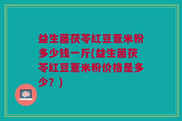 益生菌茯苓红豆薏米粉多少钱一斤(益生菌茯苓红豆薏米粉价格是多少?)
