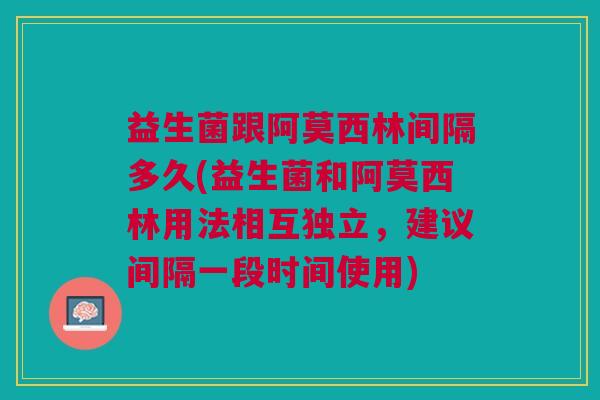 益生菌跟阿莫西林间隔多久(益生菌和阿莫西林用法相互独立,建议间隔一段时间使用) 益生菌跟阿莫西林间隔多久(益生菌和阿莫西林用法相互独立,建议间隔一段时间使用)