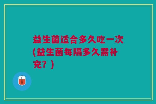 益生菌适合多久吃一次(益生菌每隔多久需补充?)