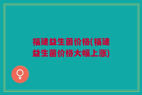 福建益生菌价格(福建益生菌价格大幅上涨)