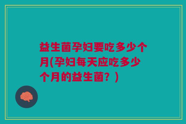益生菌孕妇要吃多少个月(孕妇每天应吃多少个月的益生菌?)