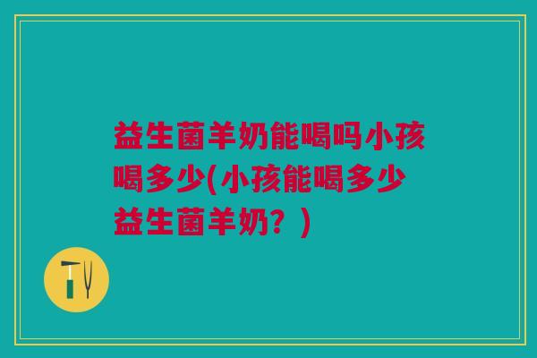 益生菌羊奶能喝吗小孩喝多少(小孩能喝多少益生菌羊奶?)