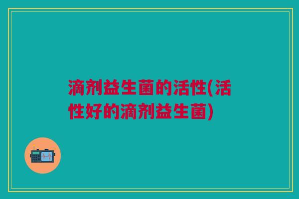 滴剂益生菌的活性(活性好的滴剂益生菌)