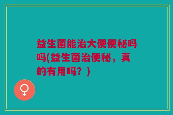 益生菌能治大便便秘吗吗(益生菌治便秘,真的有用吗?)