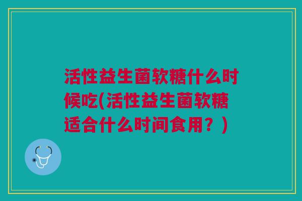 活性益生菌软糖什么时候吃(活性益生菌软糖适合什么时间食用?) 活性益生菌软糖什么时候吃(活性益生菌软糖适合什么时间食用?)