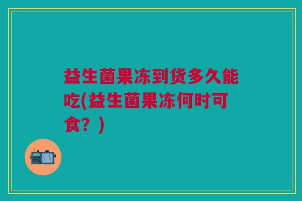 益生菌果冻到货多久能吃(益生菌果冻何时可食?) 益生菌果冻到货多久能吃(益生菌果冻何时可食?)