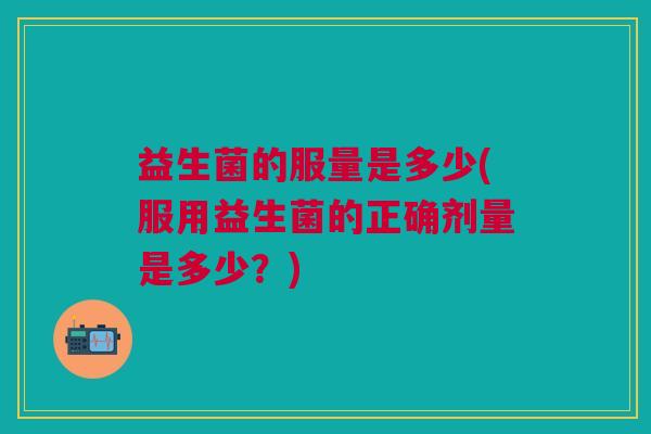 益生菌的服量是多少(服用益生菌的正确剂量是多少?)