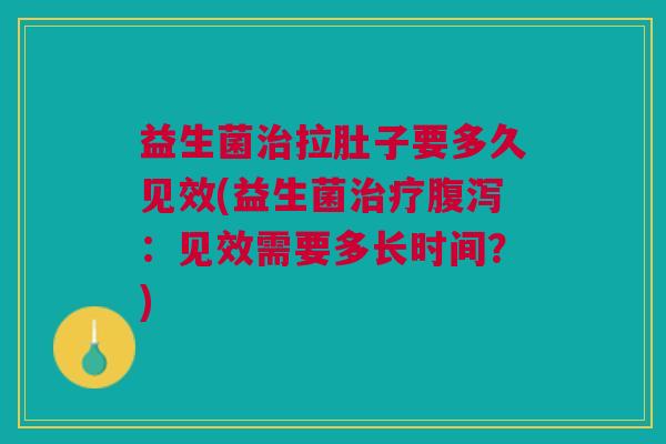 益生菌治拉肚子要多久见效(益生菌治疗腹泻:见效需要多长时间?)