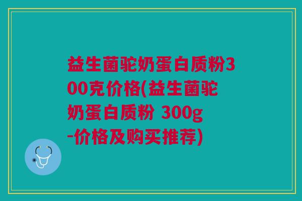 益生菌驼奶蛋白质粉300克价格(益生菌驼奶蛋白质粉 300g-价格及购买推荐)