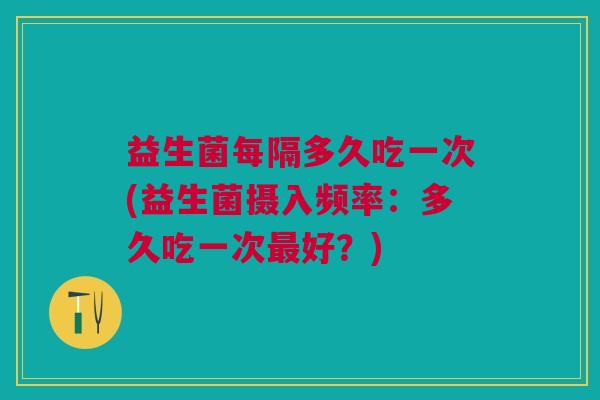 益生菌每隔多久吃一次(益生菌摄入频率:多久吃一次最好?)